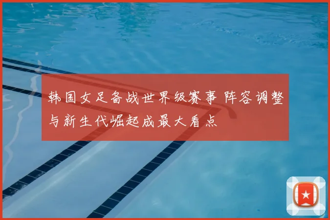 韩国女足备战世界级赛事 阵容调整与新生代崛起成最大看点