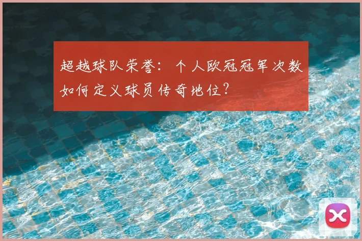 超越球队荣誉：个人欧冠冠军次数如何定义球员传奇地位？