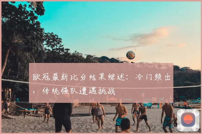 欧冠最新比分结果综述:冷门频出,传统强队遭遇挑战