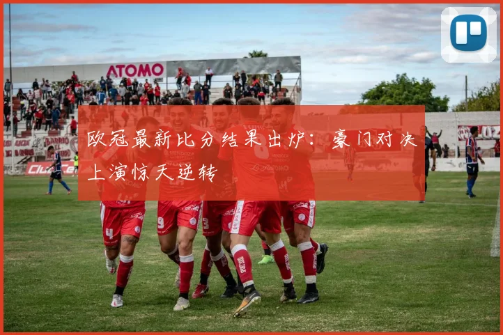 欧冠最新比分结果出炉:豪门对决上演惊天逆转