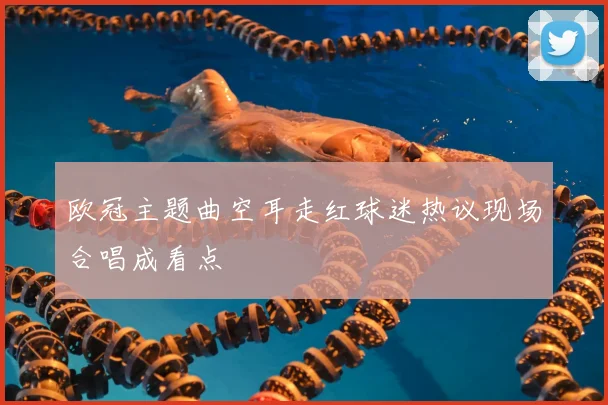 欧冠主题曲空耳走红球迷热议现场合唱成看点