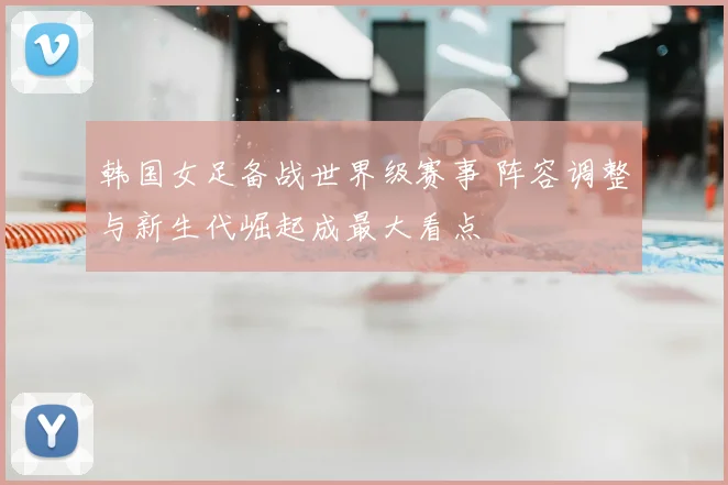 韩国女足备战世界级赛事 阵容调整与新生代崛起成最大看点