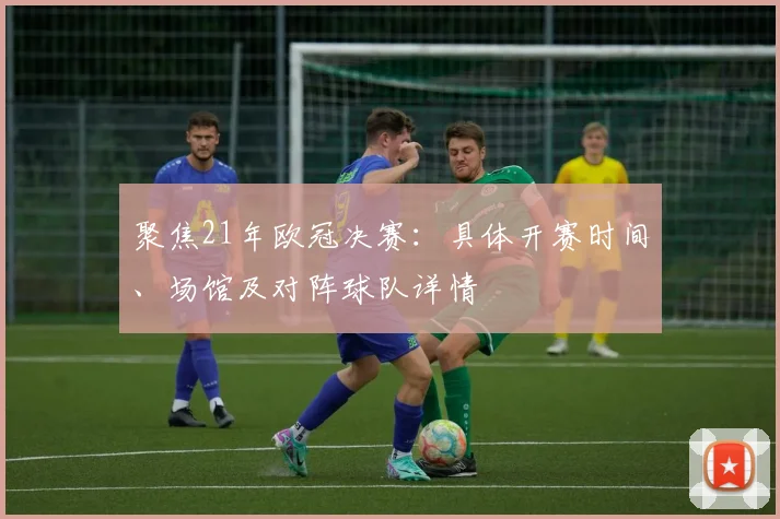 聚焦21年欧冠决赛：具体开赛时间、场馆及对阵球队详情