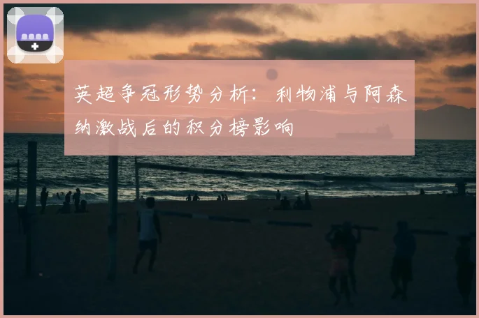 英超争冠形势分析：利物浦与阿森纳激战后的积分榜影响