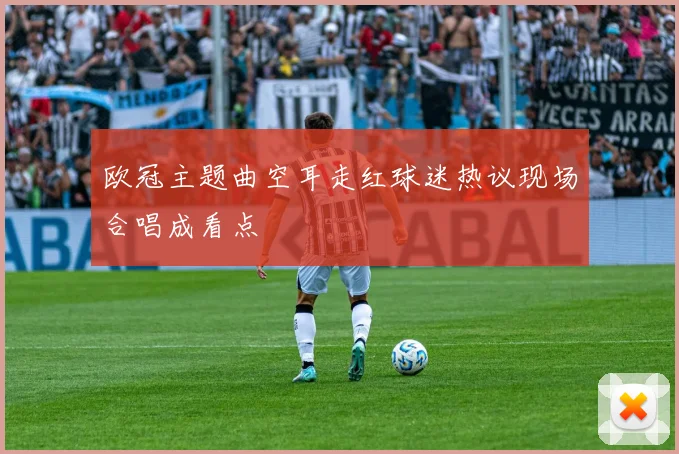 欧冠主题曲空耳走红球迷热议现场合唱成看点